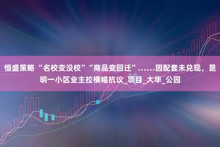 恒盛策略 “名校变没校”“商品变回迁”……因配套未兑现，昆明一小区业主拉横幅抗议_项目_大华_公园
