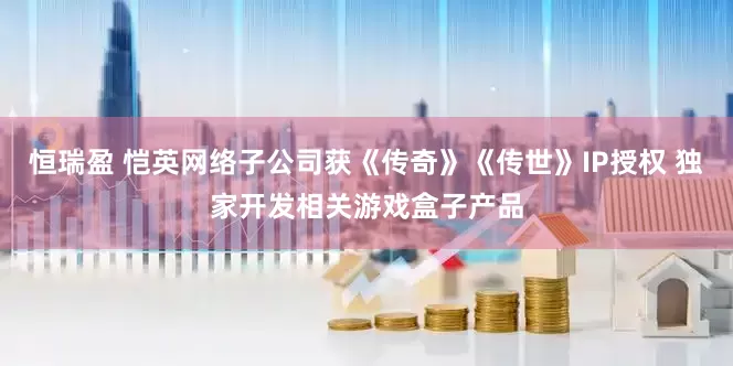 恒瑞盈 恺英网络子公司获《传奇》《传世》IP授权 独家开发相关游戏盒子产品