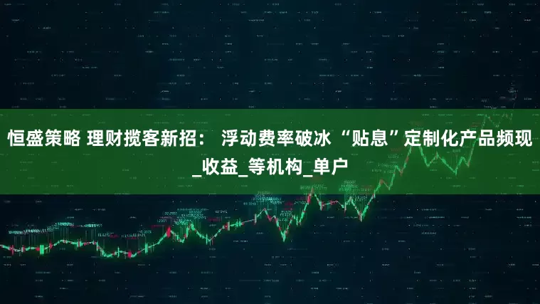 恒盛策略 理财揽客新招： 浮动费率破冰 “贴息”定制化产品频现_收益_等机构_单户